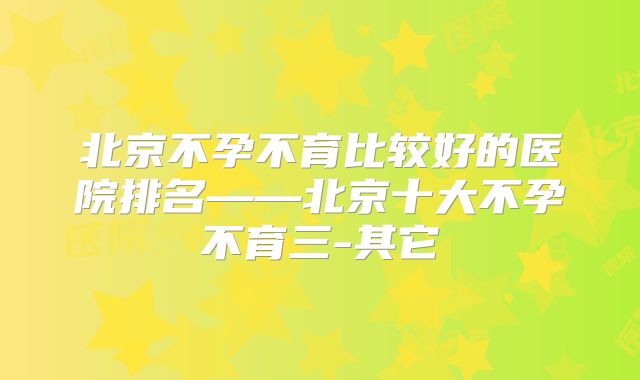 北京不孕不育比较好的医院排名——北京十大不孕不育三-其它