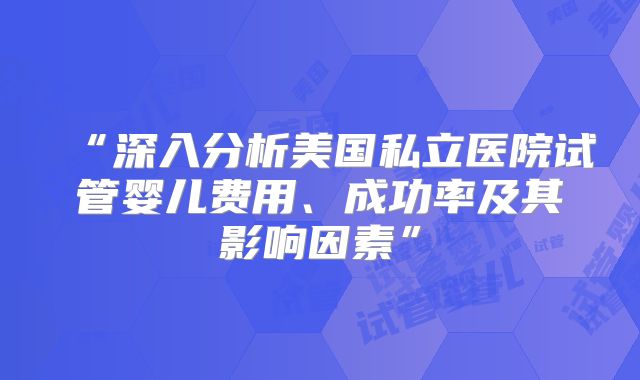 “深入分析美国私立医院试管婴儿费用、成功率及其影响因素”