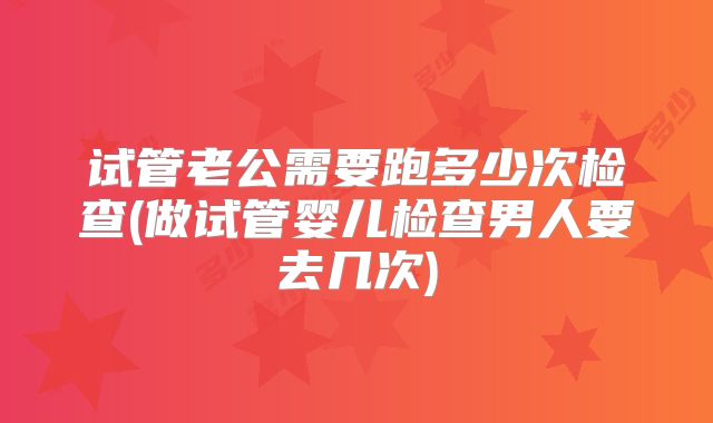 试管老公需要跑多少次检查(做试管婴儿检查男人要去几次)