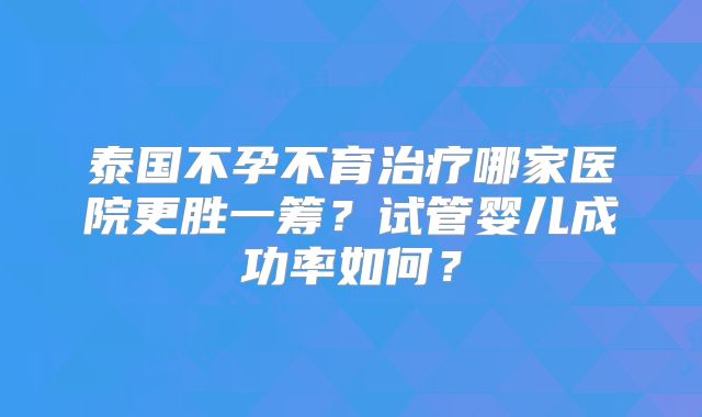 泰国不孕不育治疗哪家医院更胜一筹？试管婴儿成功率如何？
