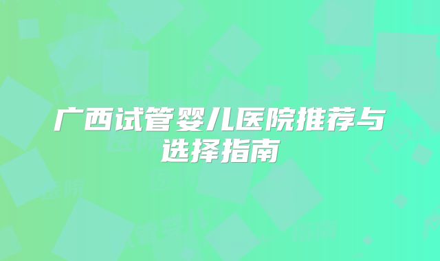 广西试管婴儿医院推荐与选择指南