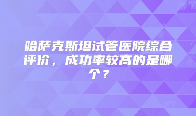 哈萨克斯坦试管医院综合评价，成功率较高的是哪个？