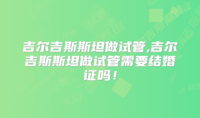 吉尔吉斯斯坦做试管,吉尔吉斯斯坦做试管需要结婚证吗！