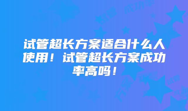 试管超长方案适合什么人使用！试管超长方案成功率高吗！