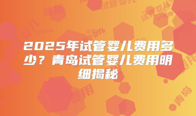 2025年试管婴儿费用多少？青岛试管婴儿费用明细揭秘