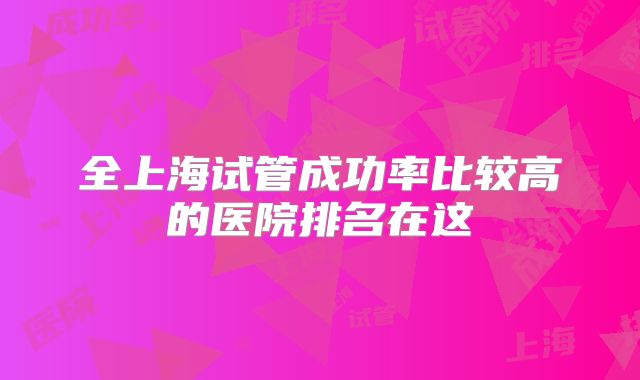 全上海试管成功率比较高的医院排名在这