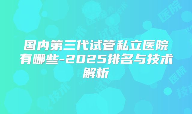 国内第三代试管私立医院有哪些-2025排名与技术解析