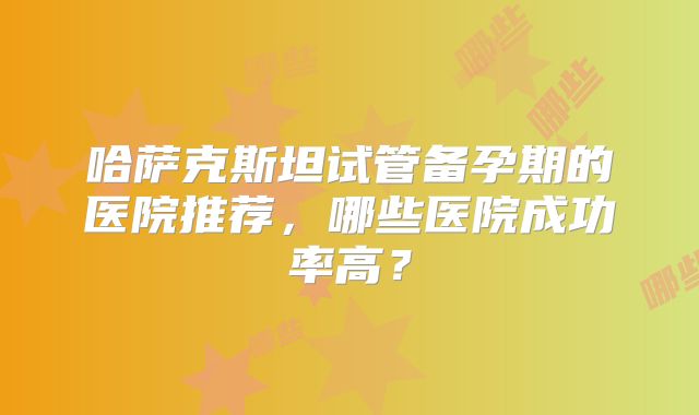 哈萨克斯坦试管备孕期的医院推荐，哪些医院成功率高？