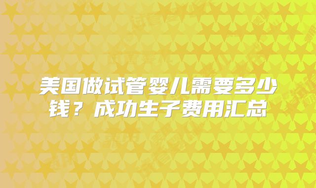 美国做试管婴儿需要多少钱？成功生子费用汇总
