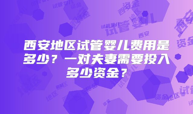 西安地区试管婴儿费用是多少？一对夫妻需要投入多少资金？
