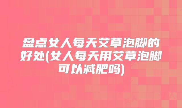 盘点女人每天艾草泡脚的好处(女人每天用艾草泡脚可以减肥吗)