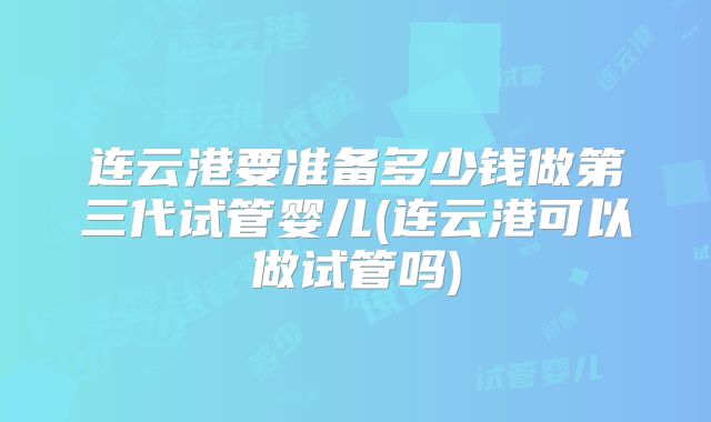 连云港要准备多少钱做第三代试管婴儿(连云港可以做试管吗)
