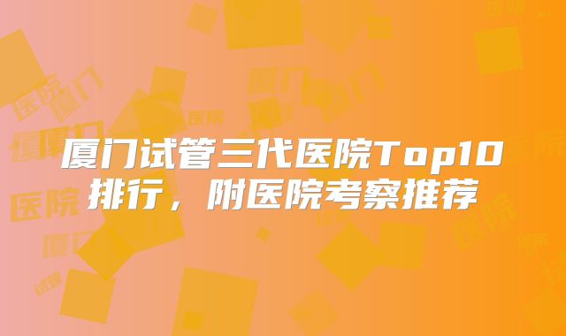 厦门试管三代医院Top10排行，附医院考察推荐