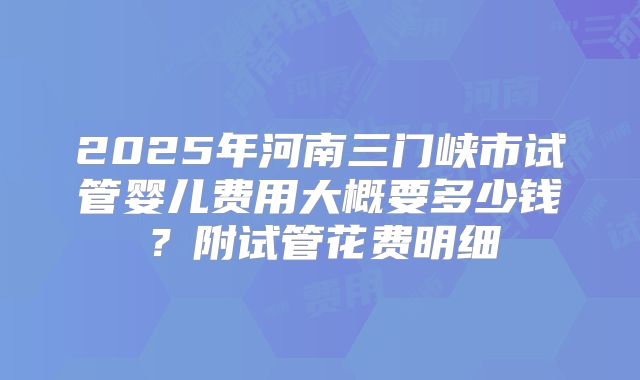 2025年河南三门峡市试管婴儿费用大概要多少钱？附试管花费明细