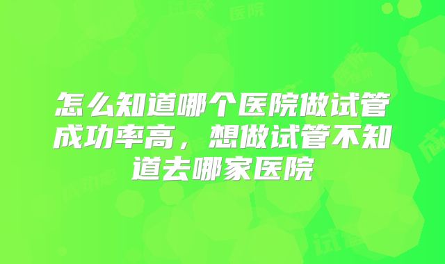 怎么知道哪个医院做试管成功率高，想做试管不知道去哪家医院