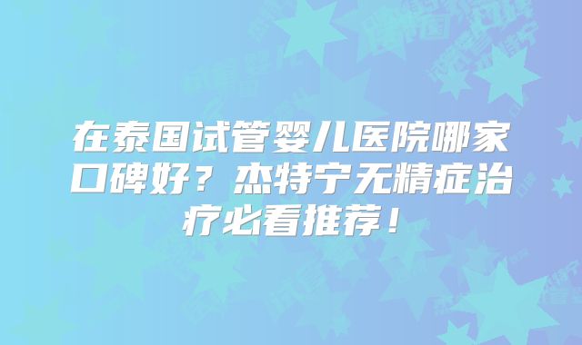 在泰国试管婴儿医院哪家口碑好？杰特宁无精症治疗必看推荐！