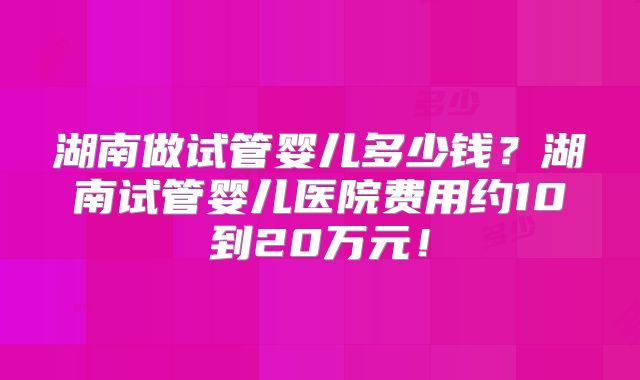 湖南做试管婴儿多少钱？湖南试管婴儿医院费用约10到20万元！
