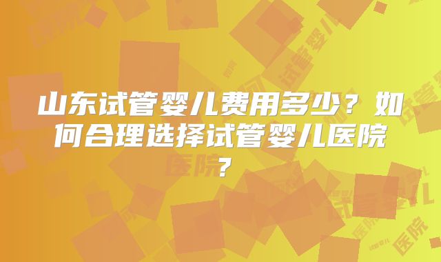 山东试管婴儿费用多少？如何合理选择试管婴儿医院？