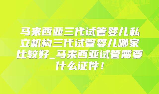 马来西亚三代试管婴儿私立机构三代试管婴儿哪家比较好_马来西亚试管需要什么证件！