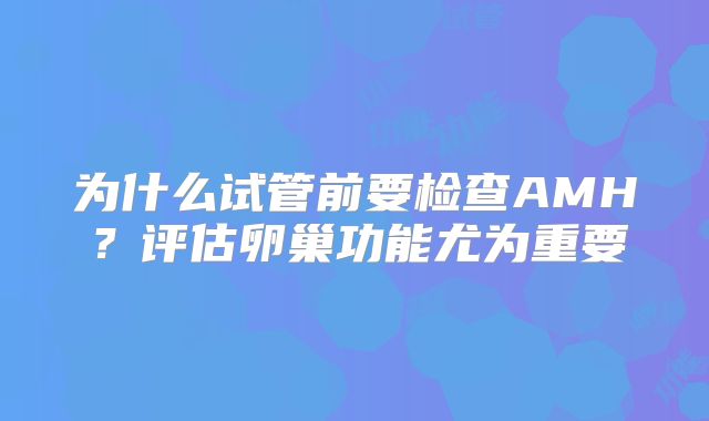 为什么试管前要检查AMH？评估卵巢功能尤为重要