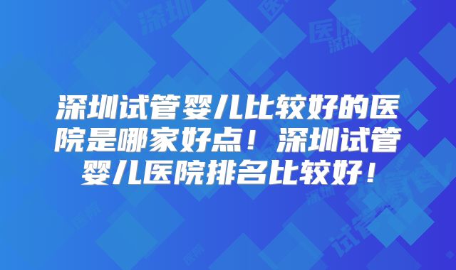 深圳试管婴儿比较好的医院是哪家好点！深圳试管婴儿医院排名比较好！