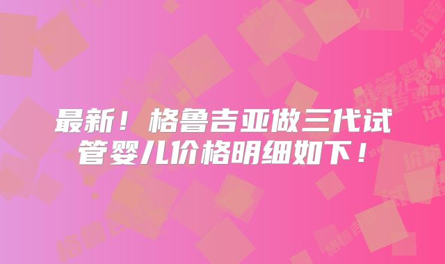最新！格鲁吉亚做三代试管婴儿价格明细如下！