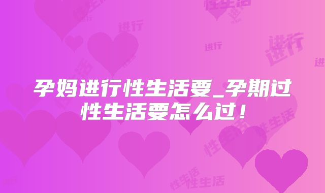 孕妈进行性生活要_孕期过性生活要怎么过！