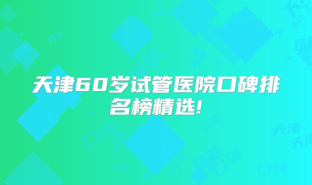天津60岁试管医院口碑排名榜精选!
