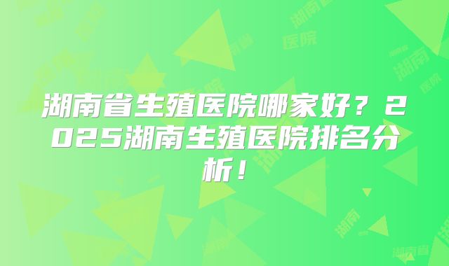 湖南省生殖医院哪家好？2025湖南生殖医院排名分析！