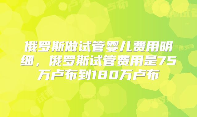 俄罗斯做试管婴儿费用明细，俄罗斯试管费用是75万卢布到180万卢布