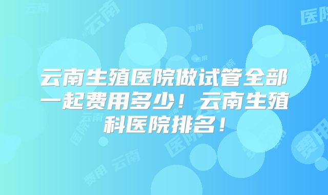 云南生殖医院做试管全部一起费用多少！云南生殖科医院排名！