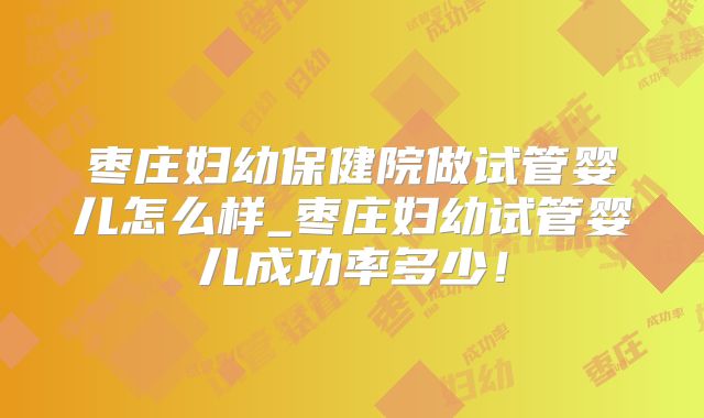 枣庄妇幼保健院做试管婴儿怎么样_枣庄妇幼试管婴儿成功率多少！