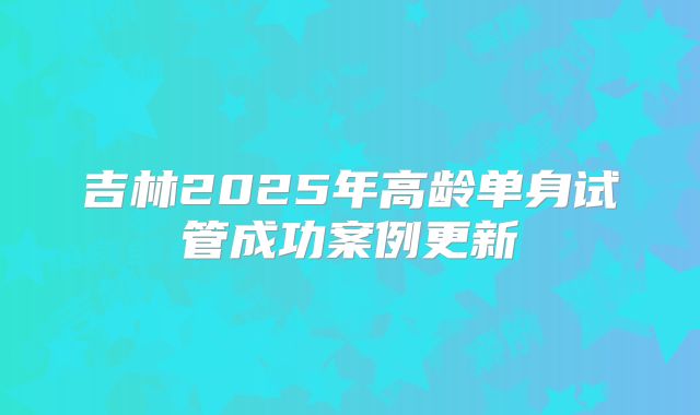 吉林2025年高龄单身试管成功案例更新