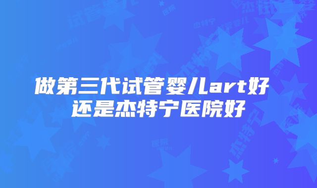 做第三代试管婴儿art好 还是杰特宁医院好