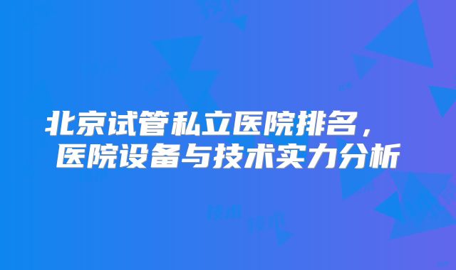 北京试管私立医院排名， 医院设备与技术实力分析