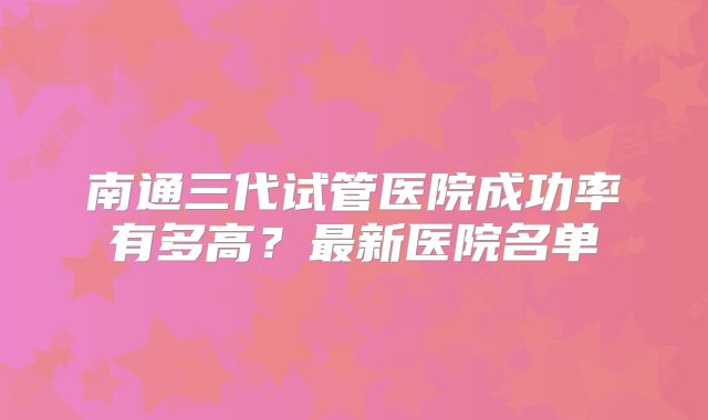 南通三代试管医院成功率有多高？最新医院名单
