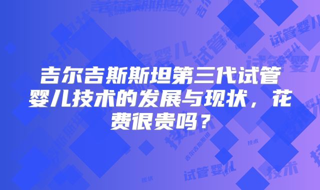 吉尔吉斯斯坦第三代试管婴儿技术的发展与现状,花费很贵吗?