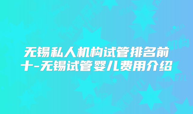 无锡私人机构试管排名前十-无锡试管婴儿费用介绍
