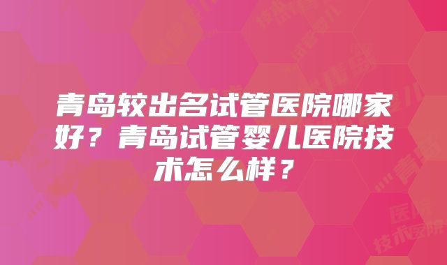 青岛较出名试管医院哪家好？青岛试管婴儿医院技术怎么样？
