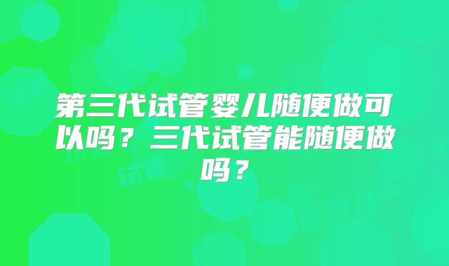 第三代试管婴儿随便做可以吗？三代试管能随便做吗？