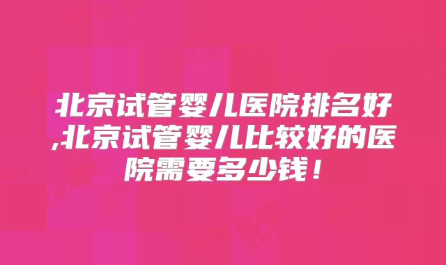 北京试管婴儿医院排名好,北京试管婴儿比较好的医院需要多少钱！