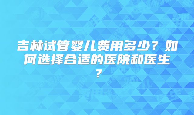 吉林试管婴儿费用多少？如何选择合适的医院和医生？