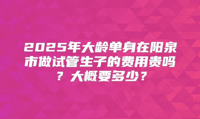 2025年大龄单身在阳泉市做试管生子的费用贵吗？大概要多少？