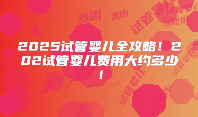 2025试管婴儿全攻略！202试管婴儿费用大约多少！
