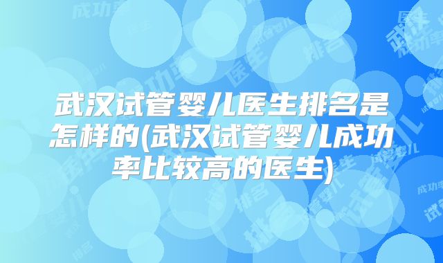 武汉试管婴儿医生排名是怎样的(武汉试管婴儿成功率比较高的医生)