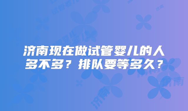 济南现在做试管婴儿的人多不多？排队要等多久？