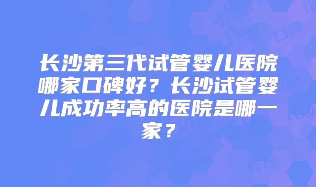 长沙第三代试管婴儿医院哪家口碑好？长沙试管婴儿成功率高的医院是哪一家？