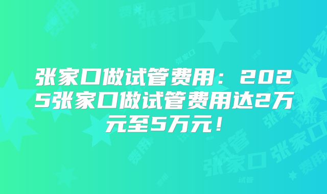 张家口做试管费用：2025张家口做试管费用达2万元至5万元！