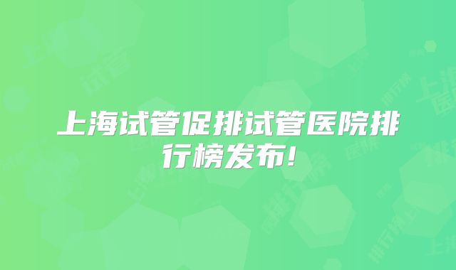 上海试管促排试管医院排行榜发布!