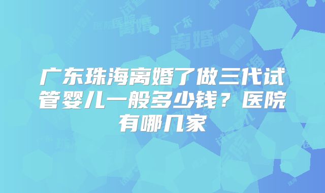 广东珠海离婚了做三代试管婴儿一般多少钱？医院有哪几家